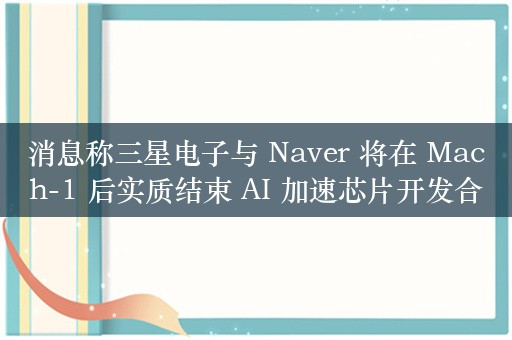 消息称三星电子与 Naver 将在 Mach-1 后实质结束 AI 加速芯片开发合作