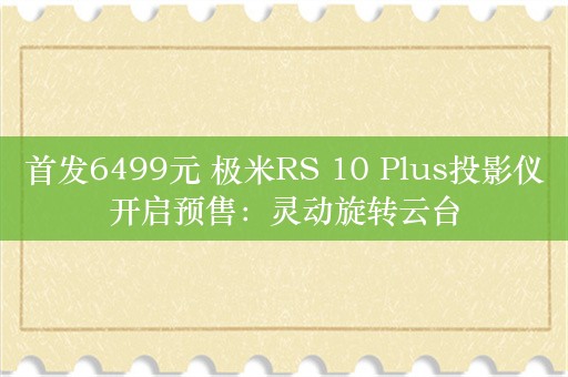 首发6499元 极米RS 10 Plus投影仪开启预售：灵动旋转云台