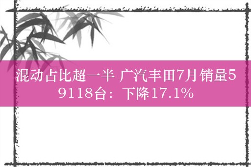 混动占比超一半 广汽丰田7月销量59118台：下降17.1%