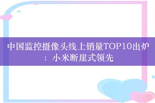 中国监控摄像头线上销量TOP10出炉：小米断崖式领先