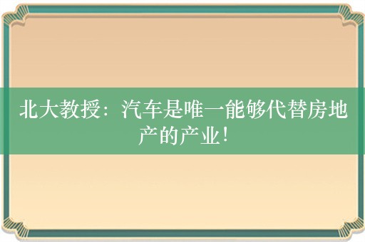 北大教授：汽车是唯一能够代替房地产的产业！