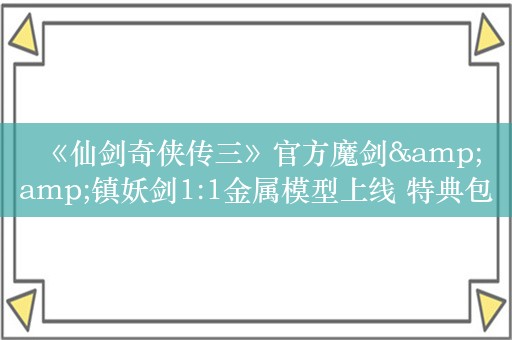  《仙剑奇侠传三》官方魔剑&amp;镇妖剑1:1金属模型上线 特典包括收藏证明和定制书签