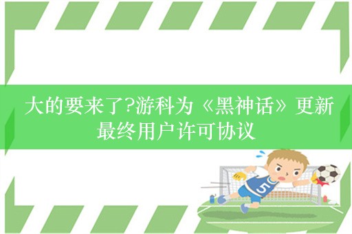  大的要来了?游科为《黑神话》更新最终用户许可协议