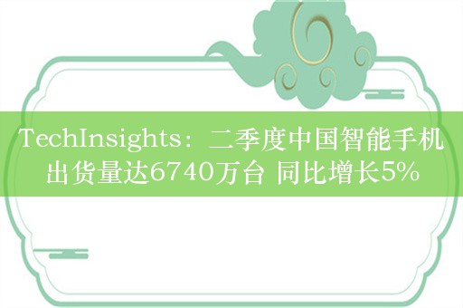 TechInsights：二季度中国智能手机出货量达6740万台 同比增长5%