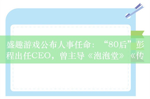 盛趣游戏公布人事任命：“80后”彭程出任CEO，曾主导《泡泡堂》《传奇》等产品