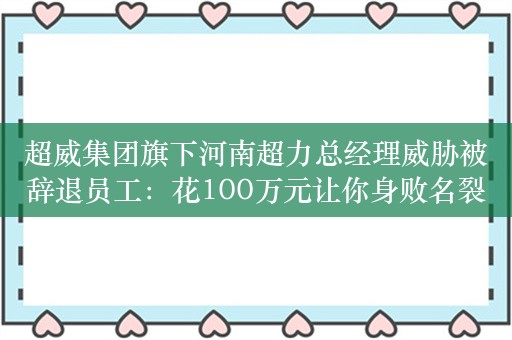 超威集团旗下河南超力总经理威胁被辞退员工：花100万元让你身败名裂，法律无所谓！超威集团：免职