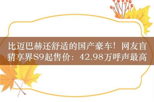 比迈巴赫还舒适的国产豪车！网友盲猜享界S9起售价：42.98万呼声最高