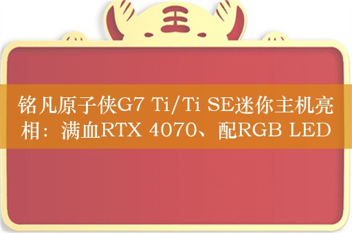 铭凡原子侠G7 Ti/Ti SE迷你主机亮相：满血RTX 4070、配RGB LED氛围灯