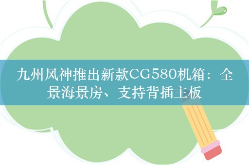 九州风神推出新款CG580机箱：全景海景房、支持背插主板