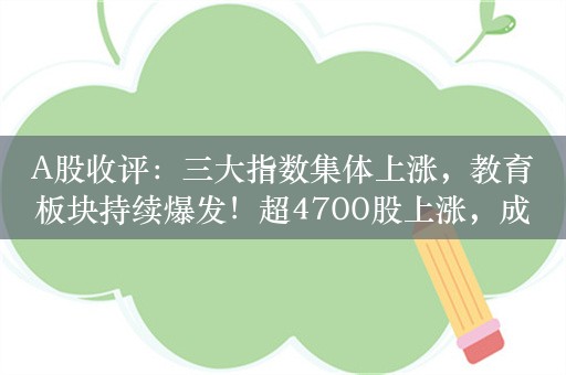 A股收评：三大指数集体上涨，教育板块持续爆发！超4700股上涨，成交6542亿；机构：A股处于估值预期相对底部