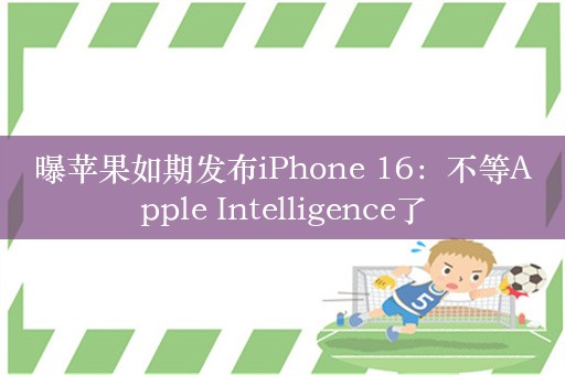 曝苹果如期发布iPhone 16：不等Apple Intelligence了