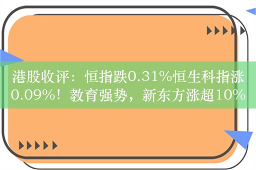 港股收评：恒指跌0.31%恒生科指涨0.09%！教育强势，新东方涨超10%，金斯瑞生物科技涨超9%，中国太保跌超10%