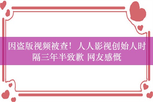 因盗版视频被查！人人影视创始人时隔三年半致歉 网友感慨