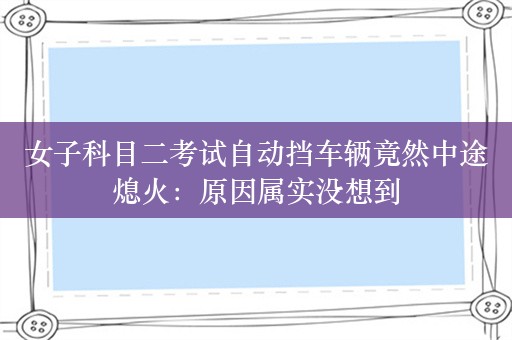 女子科目二考试自动挡车辆竟然中途熄火：原因属实没想到