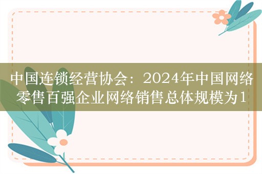 中国连锁经营协会：2024年中国网络零售百强企业网络销售总体规模为1.91万亿元