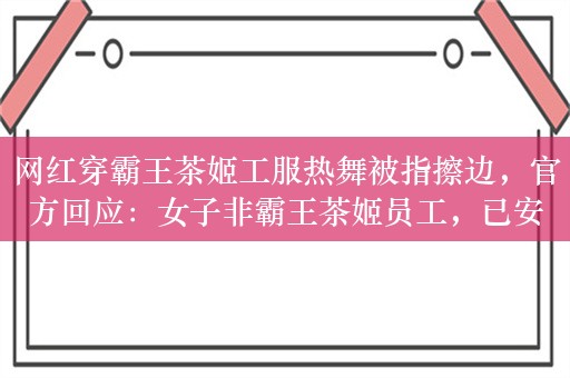 网红穿霸王茶姬工服热舞被指擦边，官方回应：女子非霸王茶姬员工，已安排处理！网友：有些不舒服，不想喝了