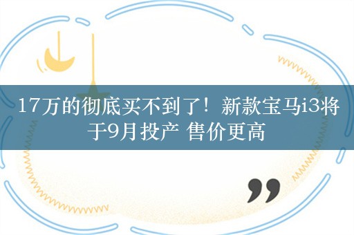 17万的彻底买不到了！新款宝马i3将于9月投产 售价更高