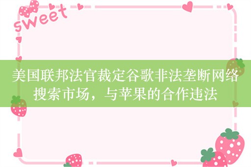 美国联邦法官裁定谷歌非法垄断网络搜索市场，与苹果的合作违法