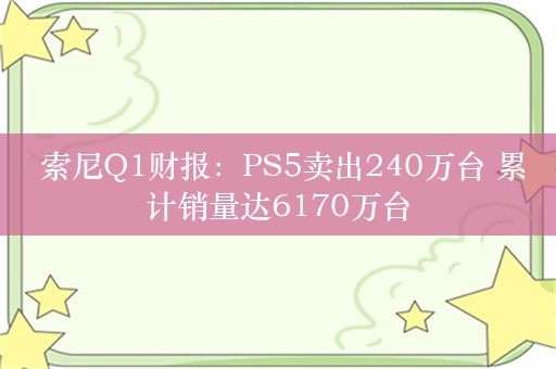  索尼Q1财报：PS5卖出240万台 累计销量达6170万台