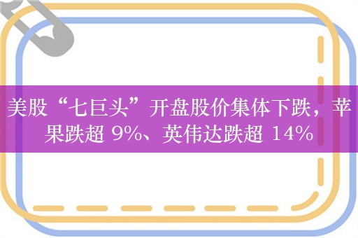 美股“七巨头”开盘股价集体下跌，苹果跌超 9%、英伟达跌超 14%