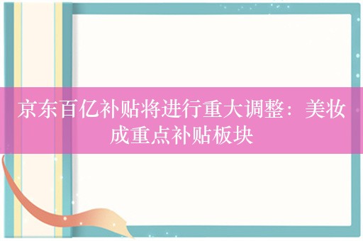 京东百亿补贴将进行重大调整：美妆成重点补贴板块