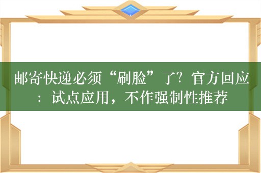 邮寄快递必须“刷脸”了？官方回应：试点应用，不作强制性推荐