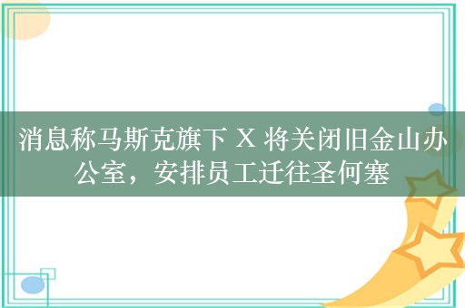 消息称马斯克旗下 X 将关闭旧金山办公室，安排员工迁往圣何塞