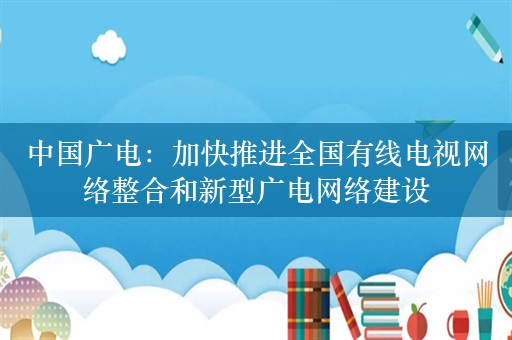 中国广电：加快推进全国有线电视网络整合和新型广电网络建设