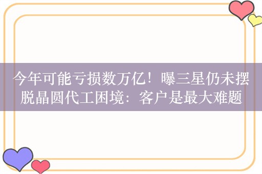 今年可能亏损数万亿！曝三星仍未摆脱晶圆代工困境：客户是最大难题