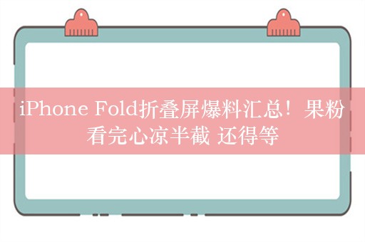 iPhone Fold折叠屏爆料汇总！果粉看完心凉半截 还得等