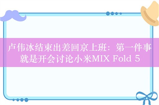 卢伟冰结束出差回京上班：第一件事就是开会讨论小米MIX Fold 5