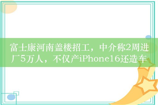 富士康河南盖楼招工，中介称2周进厂5万人，不仅产iPhone16还造车