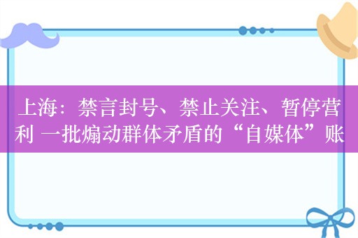 上海：禁言封号、禁止关注、暂停营利 一批煽动群体矛盾的“自媒体”账号被从严处置