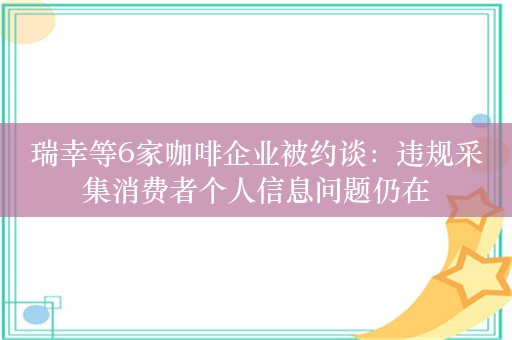 瑞幸等6家咖啡企业被约谈：违规采集消费者个人信息问题仍在