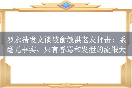 罗永浩发文谈被俞敏洪老友抨击：系毫无事实、只有辱骂和发泄的流氓大字报！我被泼脏水泼得很厉害