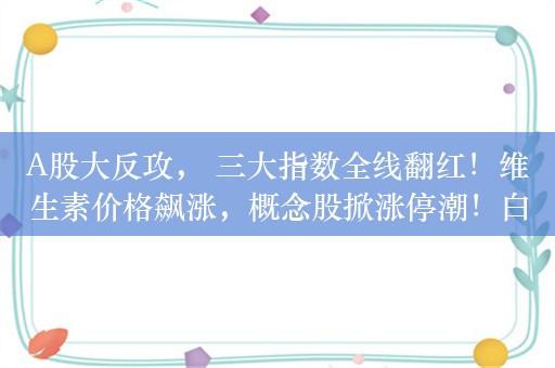 A股大反攻， 三大指数全线翻红！维生素价格飙涨，概念股掀涨停潮！白酒板块震荡走高