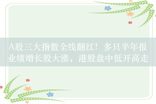 A股三大指数全线翻红！多只半年报业绩增长股大涨，港股盘中低开高走，再鼎医药盘中一度跌逾15%