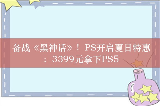  备战《黑神话》！PS开启夏日特惠：3399元拿下PS5