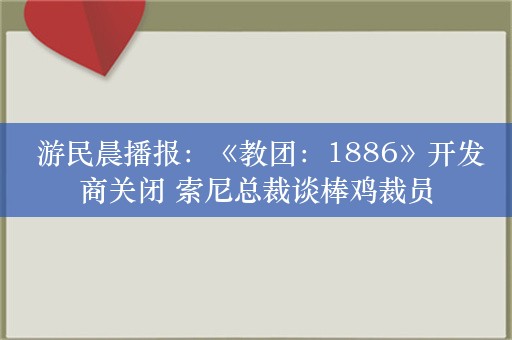  游民晨播报：《教团：1886》开发商关闭 索尼总裁谈棒鸡裁员