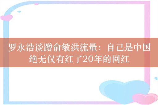 罗永浩谈蹭俞敏洪流量：自己是中国绝无仅有红了20年的网红