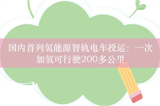 国内首列氢能源智轨电车投运：一次加氢可行驶200多公里