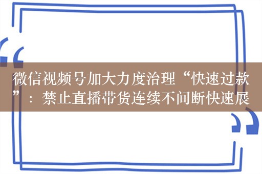 微信视频号加大力度治理“快速过款”：禁止直播带货连续不间断快速展示多个商品