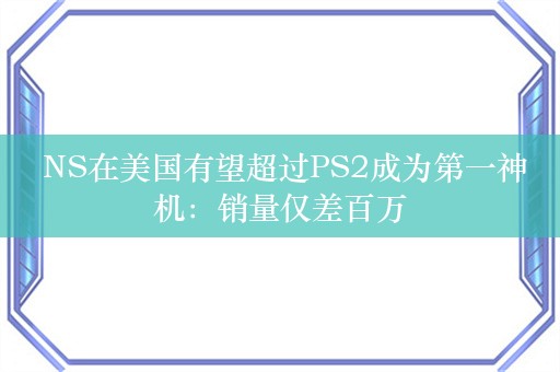  NS在美国有望超过PS2成为第一神机：销量仅差百万