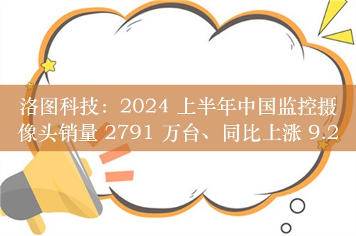 洛图科技：2024 上半年中国监控摄像头销量 2791 万台、同比上涨 9.2%，线上市场小米销量、销额均第一