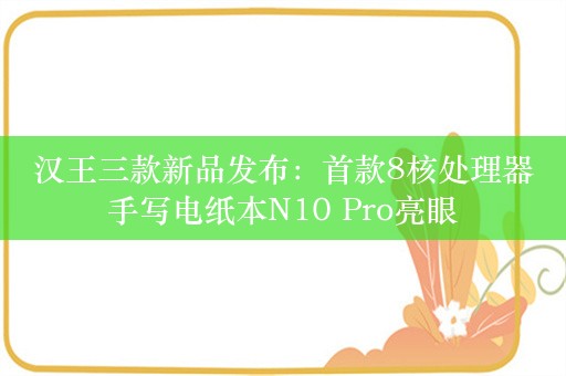 汉王三款新品发布：首款8核处理器手写电纸本N10 Pro亮眼