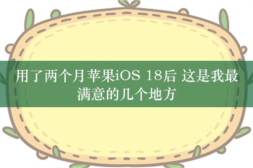 用了两个月苹果iOS 18后 这是我最满意的几个地方