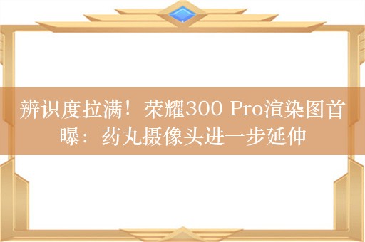 辨识度拉满！荣耀300 Pro渲染图首曝：药丸摄像头进一步延伸