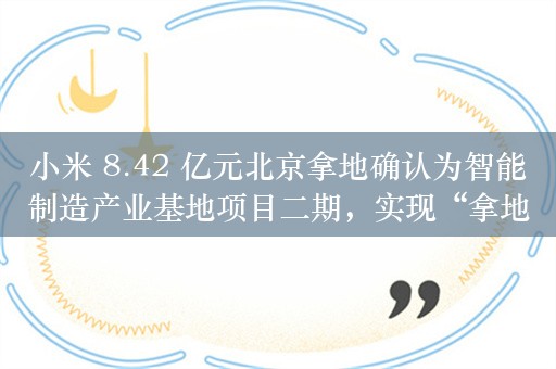 小米 8.42 亿元北京拿地确认为智能制造产业基地项目二期，实现“拿地即开工”