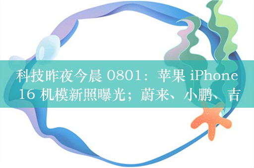 科技昨夜今晨 0801：苹果 iPhone 16 机模新照曝光；蔚来、小鹏、吉利等车企高管公开反对销量周榜；铁路 12306 上线“定点巴士”服务