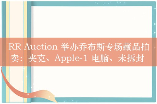 RR Auction 举办乔布斯专场藏品拍卖：夹克、Apple-1 电脑、未拆封 4GB 初代 iPhone 等